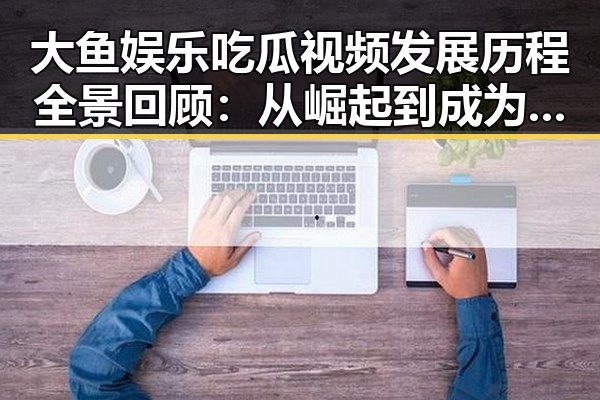 大鱼娱乐吃瓜视频发展历程全景回顾：从崛起到成为吃瓜界领头羊